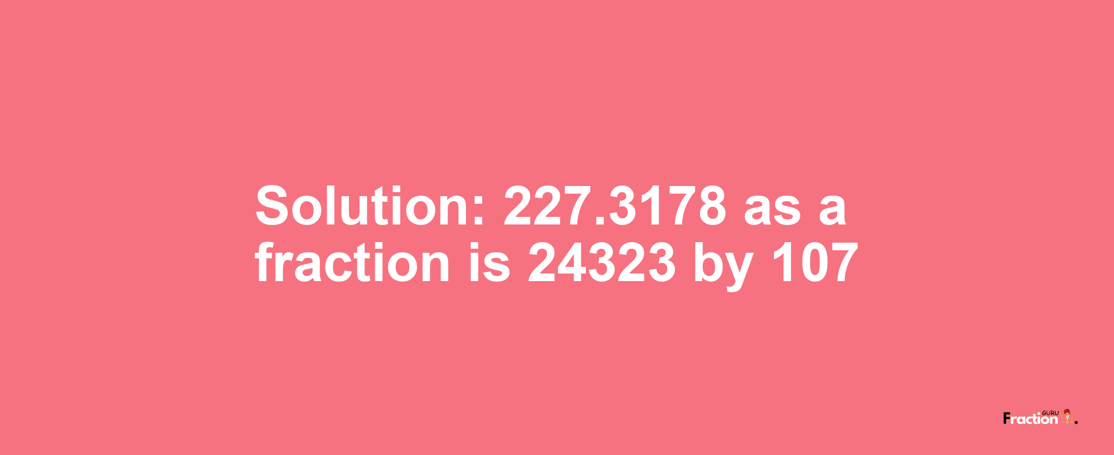 Solution:227.3178 as a fraction is 24323/107